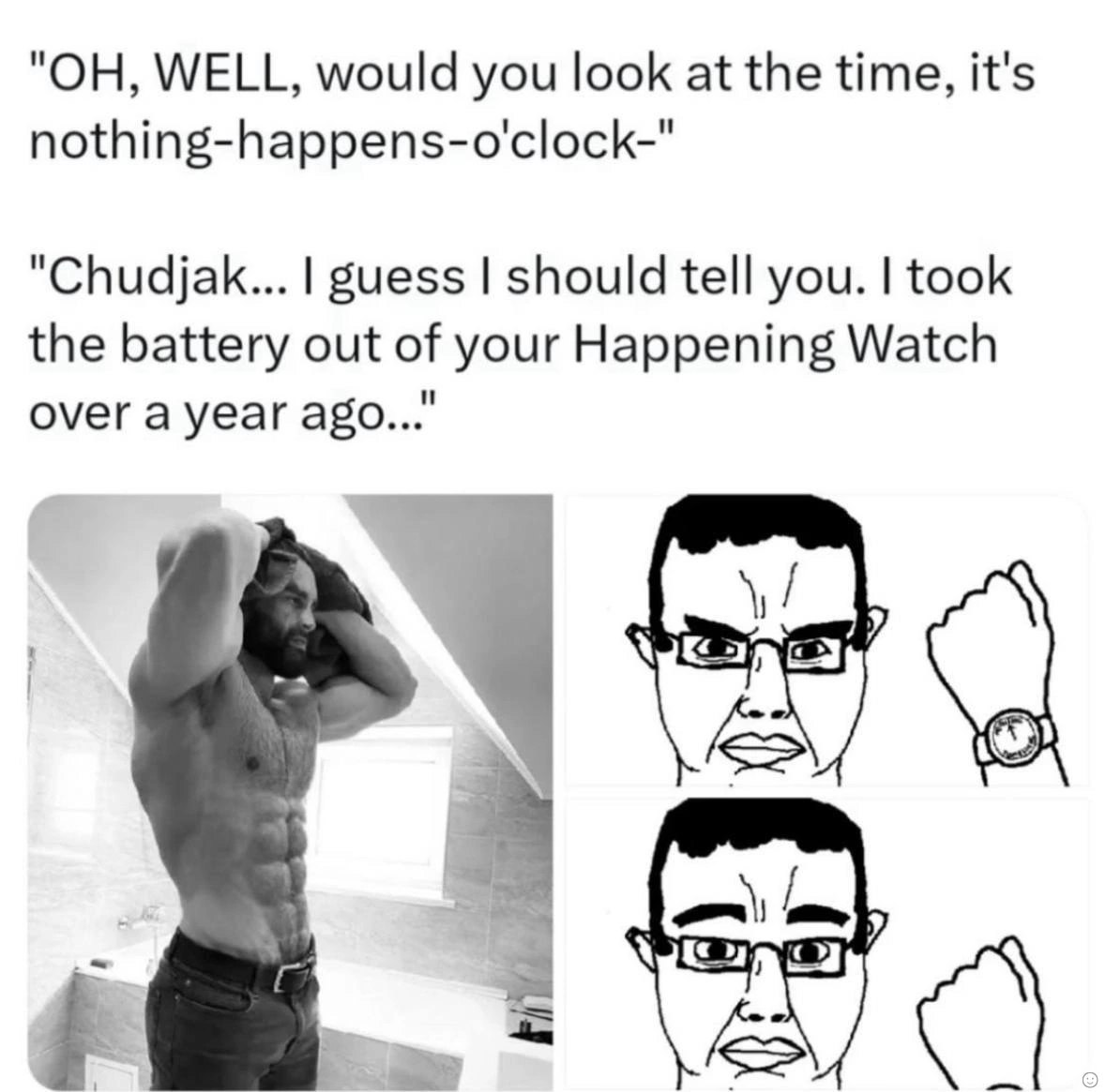 "ОН, WELL, would you look at the time, it's nothing-happens-o'clock-" "Chudjak... guess should tell you. took the battery out of your Happening Watch over a year ago..." а