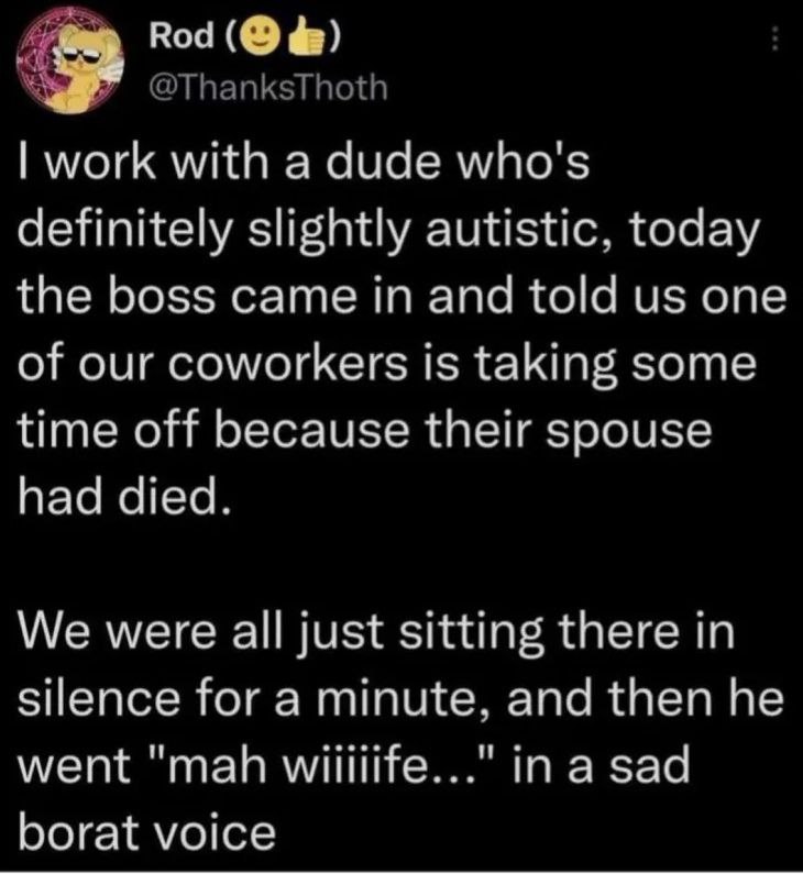 Rod work with a dude who's definitely slightly autistic, today the boss came in and told one of our coworkers 15 taking some time off because their spouse had died. We were all just sitting there in s
