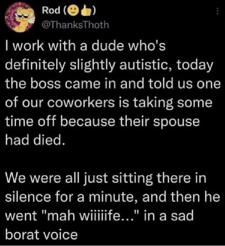 Rod work with a dude who's definitely slightly autistic, today the boss came in and told one of our coworkers 15 taking some time off because their spouse had died. We were all just sitting there in s
