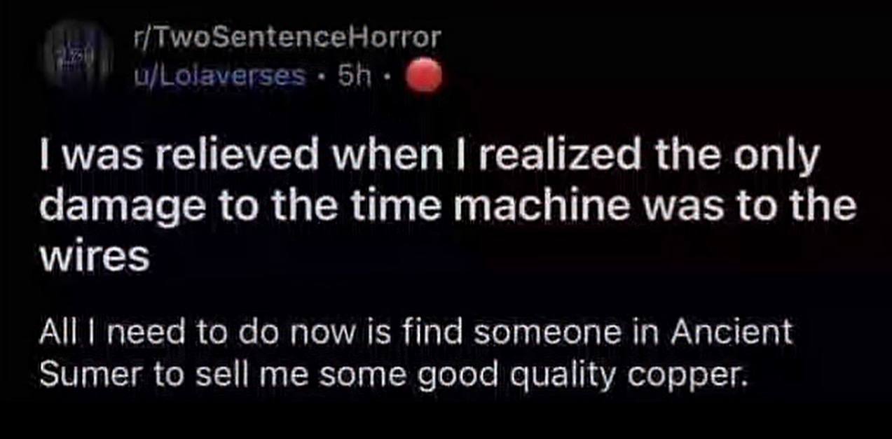 r/TwoSentenceHorror u/Lolaverse: was relieved when realized the only damage to the time machine was to the wires All need to now is find someone in Ancient Sumer to sell me some good quality copper.