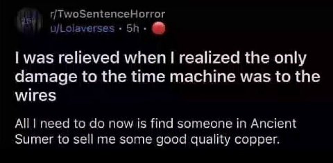 r/TwoSentenceHorror u/Lolaverse: was relieved when realized the only damage to the time machine was to the wires All need to now is find someone in Ancient Sumer to sell me some good quality copper.