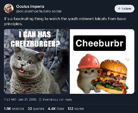 Oculus Imperia @oculusimperia.bsky.social It's a fascinating thing to watch the youth reinvent lolcats from base principles. Я. AS RGER Cheeburbr 7:23 Jan 21, 2026 Everybody can reply likes reposts 32