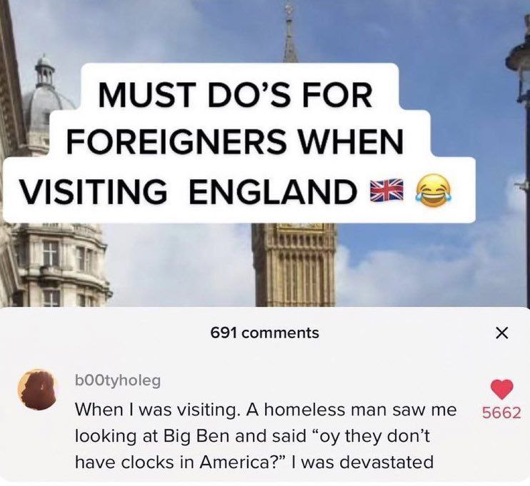 MUST DO’S FOR FOREIGNERS WHEN VISITING ENGLAND 691 comments bOOtyholeg When was visiting. А homeless man saw 5662 looking at Big Ben and said they don't have clocks in America?” was devastated