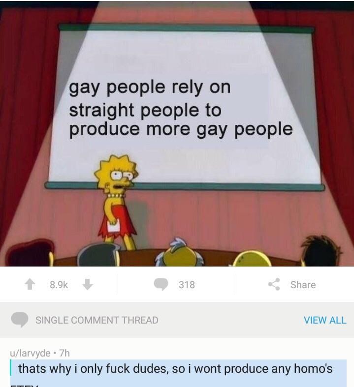 gay people rely straight people to produce more gay people At VIEW ALL thats why i only fuck dudes, so i wont produce any homo's