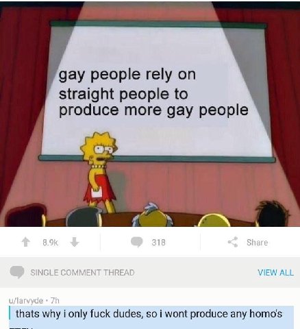 gay people rely straight people to produce more gay people At VIEW ALL thats why i only fuck dudes, so i wont produce any homo's