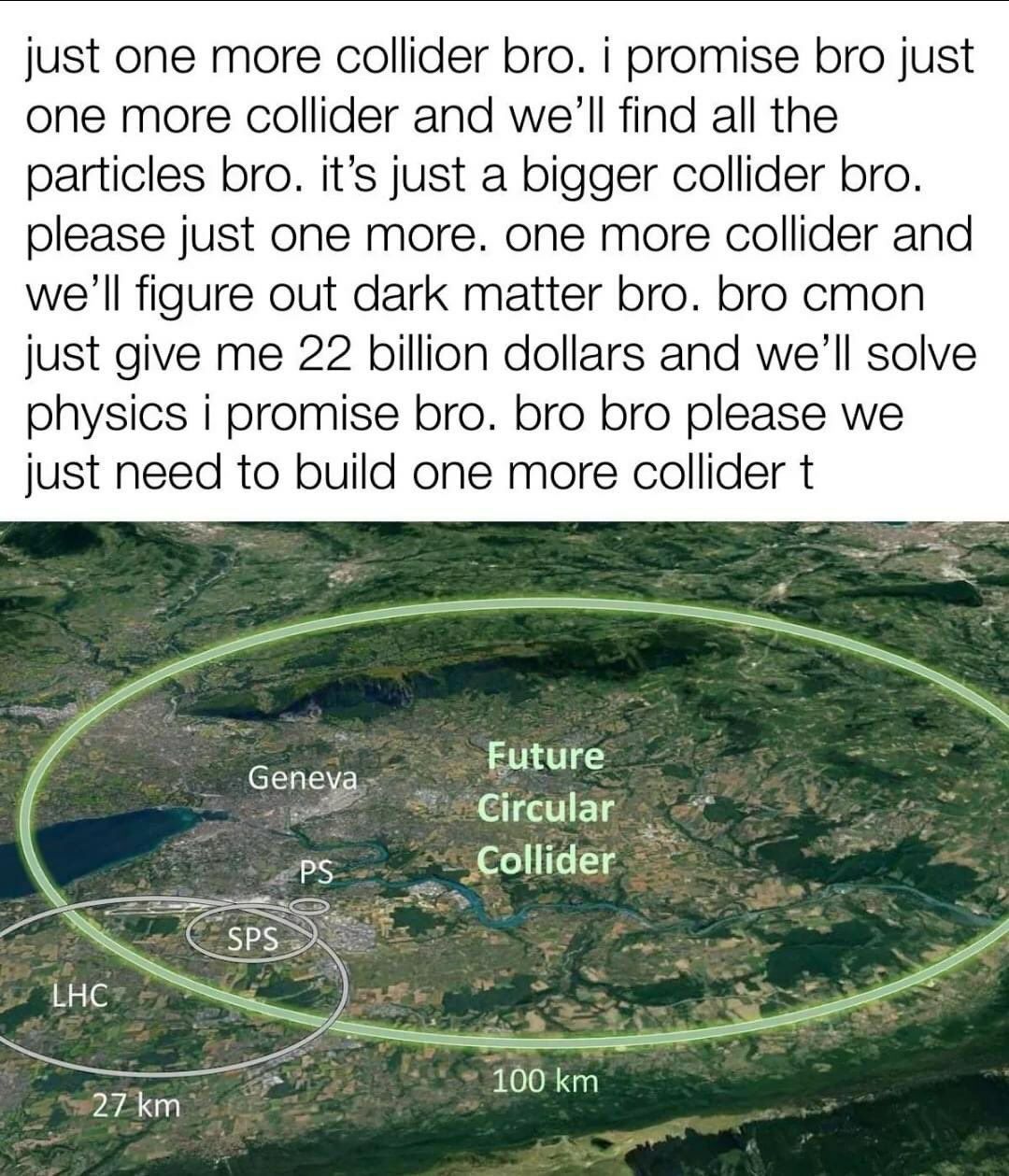 just one more collider bro. promise bro just one more collider and we'll find all the particles bro. it’s just a bigger collider bro. please just one more. one more collider and we'll figure out dark 