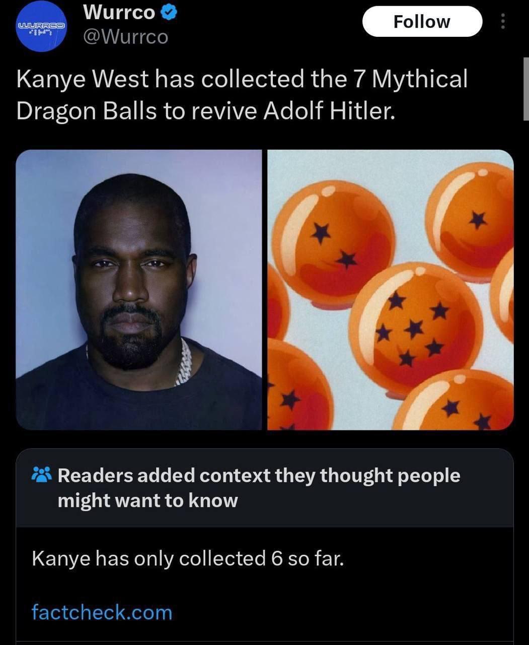 Wurrco @Wurrco Kanye West has collected the 7 Mythical Dragon Balls to revive Adolf Hitler. eee Readers added context they thought people might want to know Kanye has only collected 6 so far. factchec