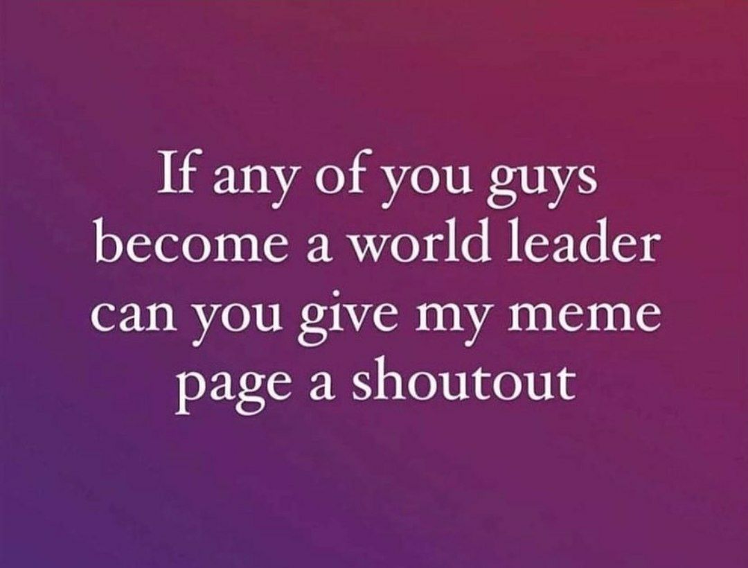 If any of you guys become a world leader can you give my meme page a shoutout