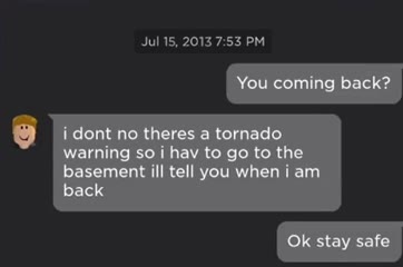 You coming back? dont по theres a tornado warning soi hav to to the basement ill tell you when i back stay safe