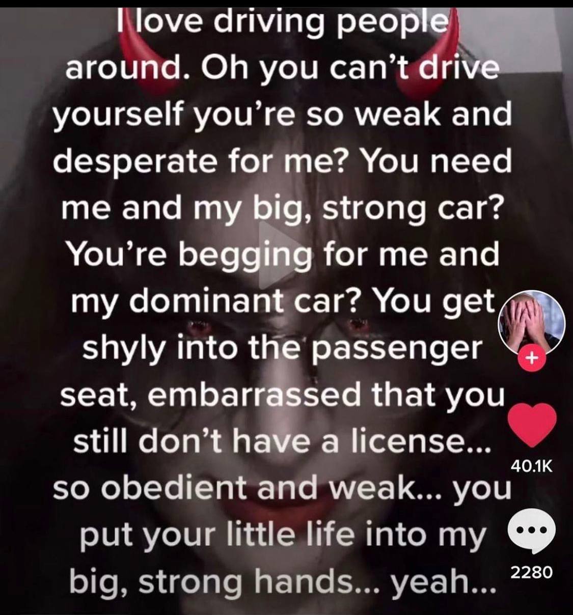 driving around. you yourself you’re so weak and desperate for me? You need me and my big, strong car? You’re Тог апа my dominant car? You shyly into the passenger seat, that you still don’t a license.