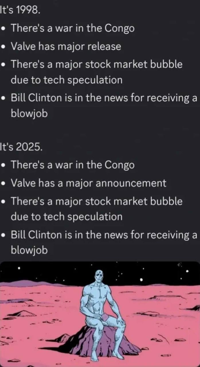 It's 1998. There's а war in the Congo Valve has major release There's а major stock market bubble due to tech speculation Bill Clinton is in the news for receiving a blowjob It's 2025. There's а war i