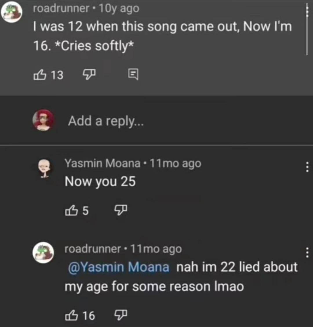 roadrunner ago was 12 when this song came out, Now 16. *Cries softly* 06 13 a reply... Yasmin Moana ago Now you 25 5 roadrunner ago @Yasmin Moana пай 22 lied about my age for some reason Imao 0 16