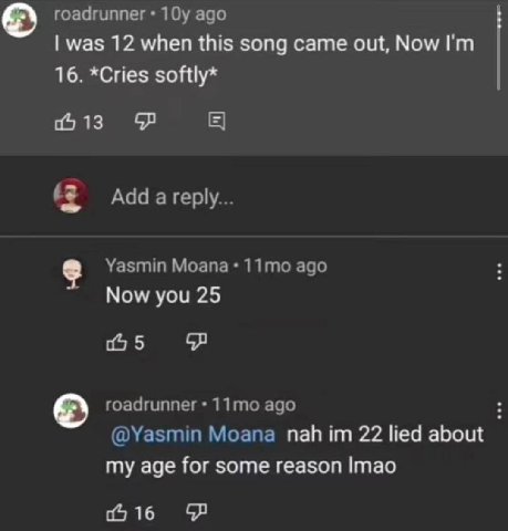 roadrunner ago was 12 when this song came out, Now 16. *Cries softly* 06 13 a reply... Yasmin Moana ago Now you 25 5 roadrunner ago @Yasmin Moana пай 22 lied about my age for some reason Imao 0 16