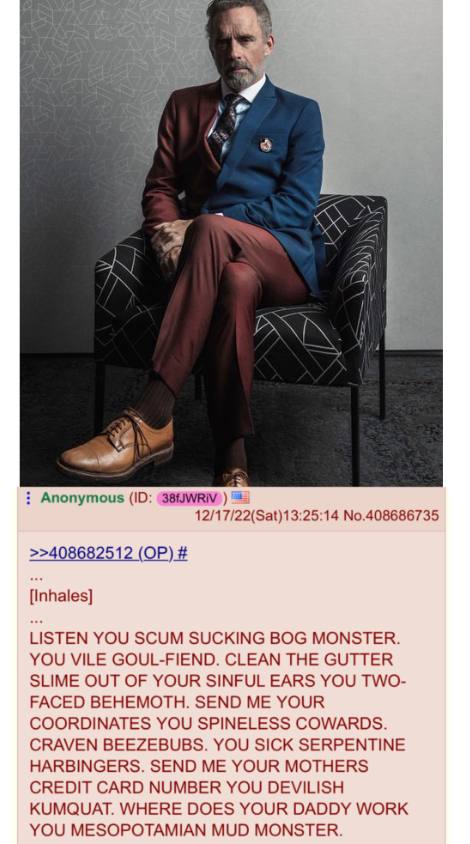 и у я Anonymous 12/17/22(Sat)13:25:14 No.408686735 >>408682512 {Inhales] LISTEN YOU SCUM SUCKING BOG MONSTER. YOU VILE GOUL-FIEND. CLEAN THE GUTTER SLIME OUT OF YOUR SINFUL EARS YOU TWO- FACED BEHEMOT
