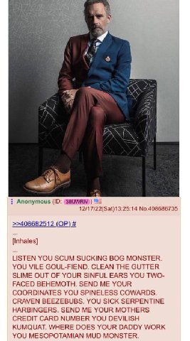 и у я Anonymous 12/17/22(Sat)13:25:14 No.408686735 >>408682512 {Inhales] LISTEN YOU SCUM SUCKING BOG MONSTER. YOU VILE GOUL-FIEND. CLEAN THE GUTTER SLIME OUT OF YOUR SINFUL EARS YOU TWO- FACED BEHEMOT