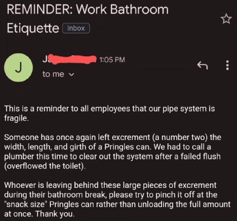 REMINDER: Work Bathroom Etiquette о tome This is a reminder to all employees that our pipe system is fragile. Someone has once again left excrement (a number two) the width, length, and girth of a Pri