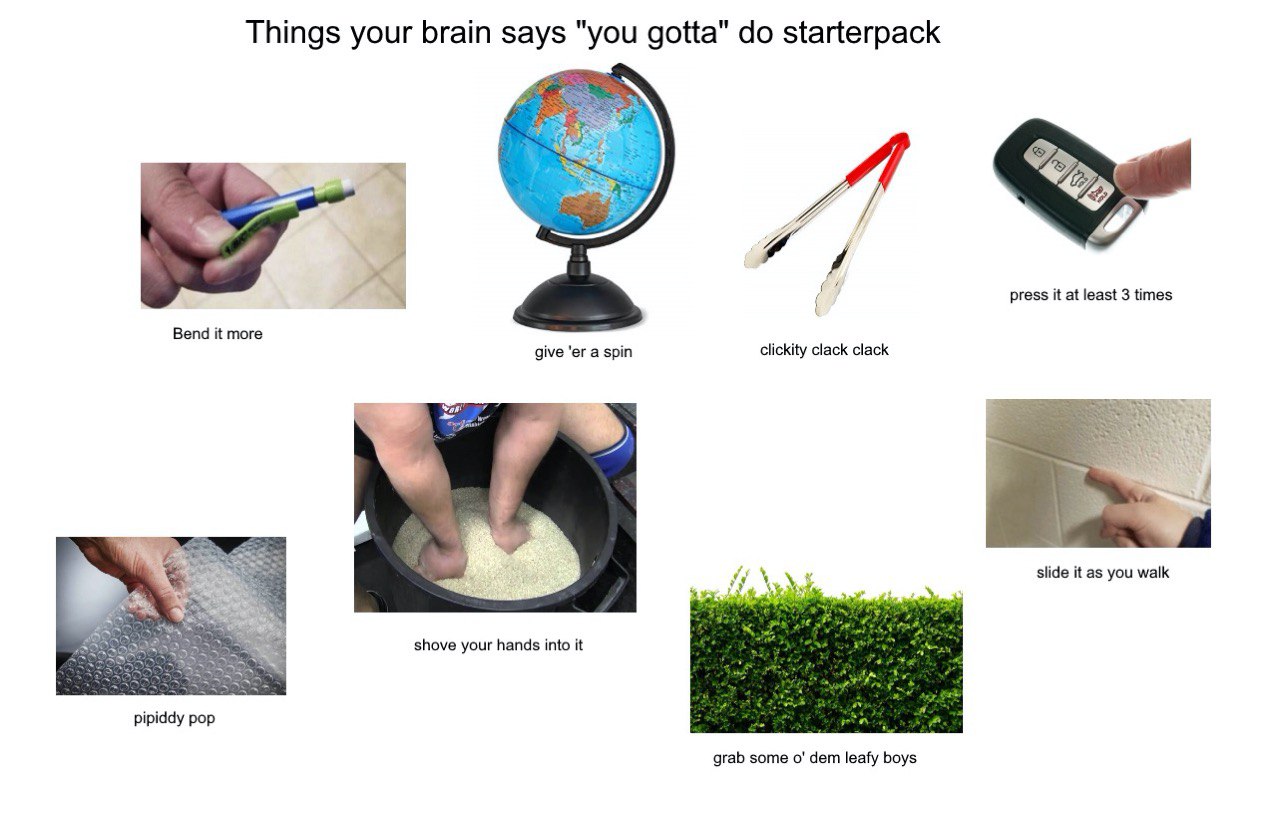 Things your brain says "you gotta" starterpack press it at least 3 times Bend it more give a spin clickity clack clack slide it as you walk shove your hands into it pipiddy pop grab some dem leafy boy