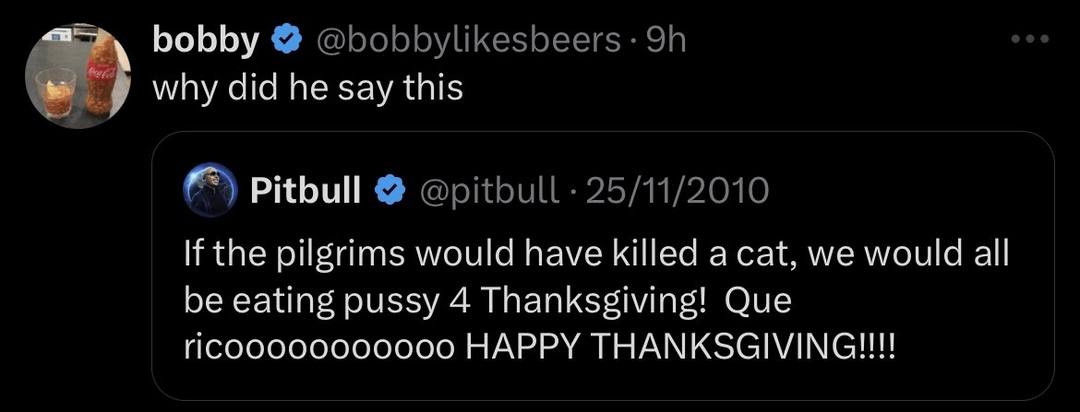 bobby @bobbylikesbeers why did he say this Pitbull @pitbull 25/11/2010 the pilgrims would have killed a cat, we would all be eating pussy 4 Thanksgiving! Que HAPPY