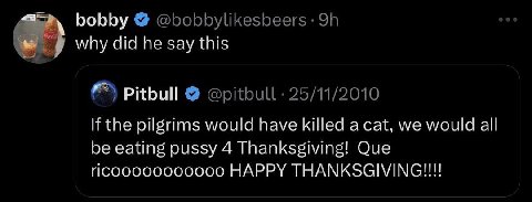 bobby @bobbylikesbeers why did he say this Pitbull @pitbull 25/11/2010 the pilgrims would have killed a cat, we would all be eating pussy 4 Thanksgiving! Que HAPPY