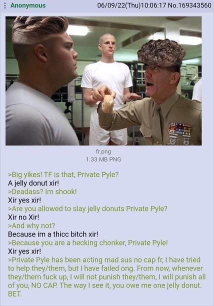 Anonymous 06/09/22(Thu)10:06:17 No.169343560 4 1.33 >Big yikes! is that, Private Pyle? A jelly donut xir! shook! Xir yes xir! >Are you allowed to slay jelly donuts Private Pyle? Xir no >And why not? B