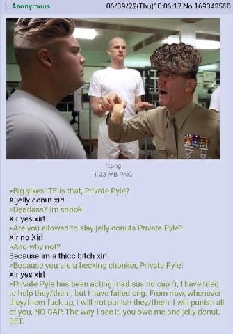 Anonymous 06/09/22(Thu)10:06:17 No.169343560 4 1.33 >Big yikes! is that, Private Pyle? A jelly donut xir! shook! Xir yes xir! >Are you allowed to slay jelly donuts Private Pyle? Xir no >And why not? B