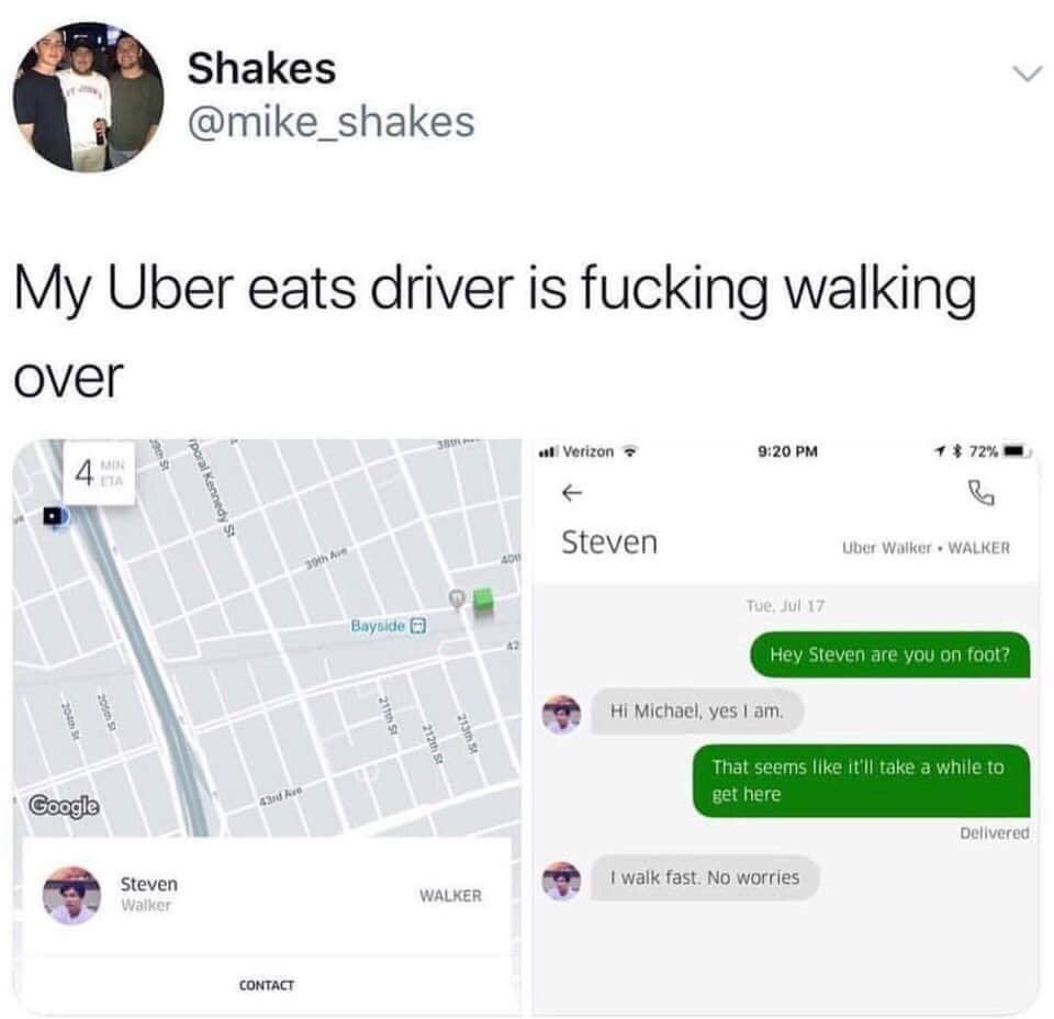 Shakes @mike_shakes о My Uber eats driver is fucking walking over 14 Verizon 9:20 72% Steven [5] foot Michael, yes like it'll take a while to walk fast. No worries Steven WAL! CONTACT