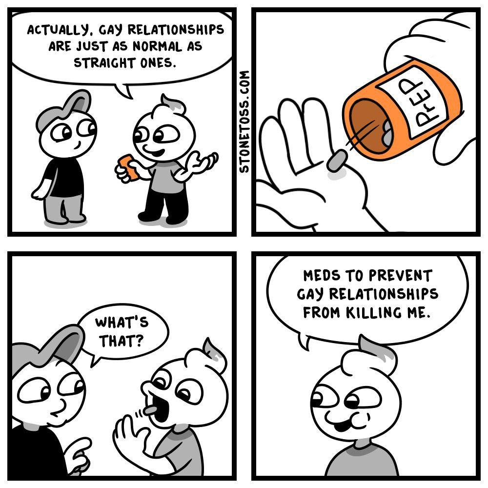 ACTUALLY, GAY RELATIONSHIPS ARE JUST AS NORMAL AS STRAIGHT ONES. MEDS TO PREVENT GAY RELATIONSHIPS FROM KILLING ME.