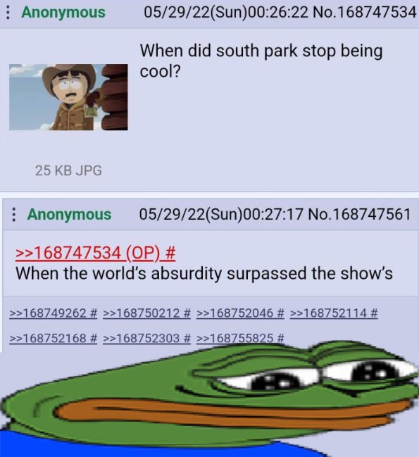 Anonymous 05/29/22(Sun)00:26:22 No.168747534 When did south park stop being 25 JPG No.168747561 >>168747534 When the world’s absurdity surpassed the >>168749262 >>168750212 >>168752046 >>168752114 >>1