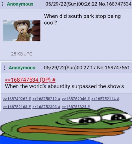 Anonymous 05/29/22(Sun)00:26:22 No.168747534 When did south park stop being 25 JPG No.168747561 >>168747534 When the world’s absurdity surpassed the >>168749262 >>168750212 >>168752046 >>168752114 >>1