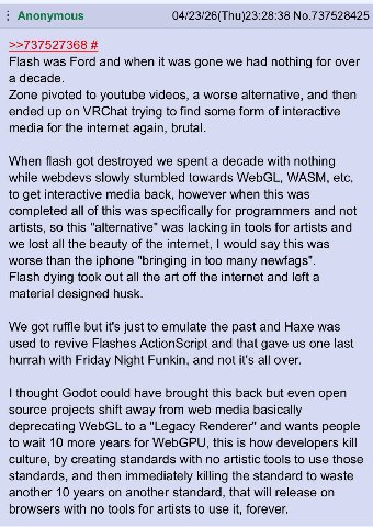Anonymous No.737528425 >>737527368 Flash was Ford and when it was gone we had nothing for over a decade. Zone pivoted to youtube videos, a worse alternative, and then ended up on VRChat trying to find