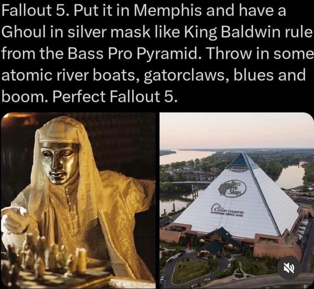 Fallout 5. Put К in Memphis and have а Ghoul in silver mask like King Baldwin rule from the Bass Pro Pyramid. Throw in some atomic river boats, gatorclaws, blues and boom. Perfect Fallout 5. 7 Я,