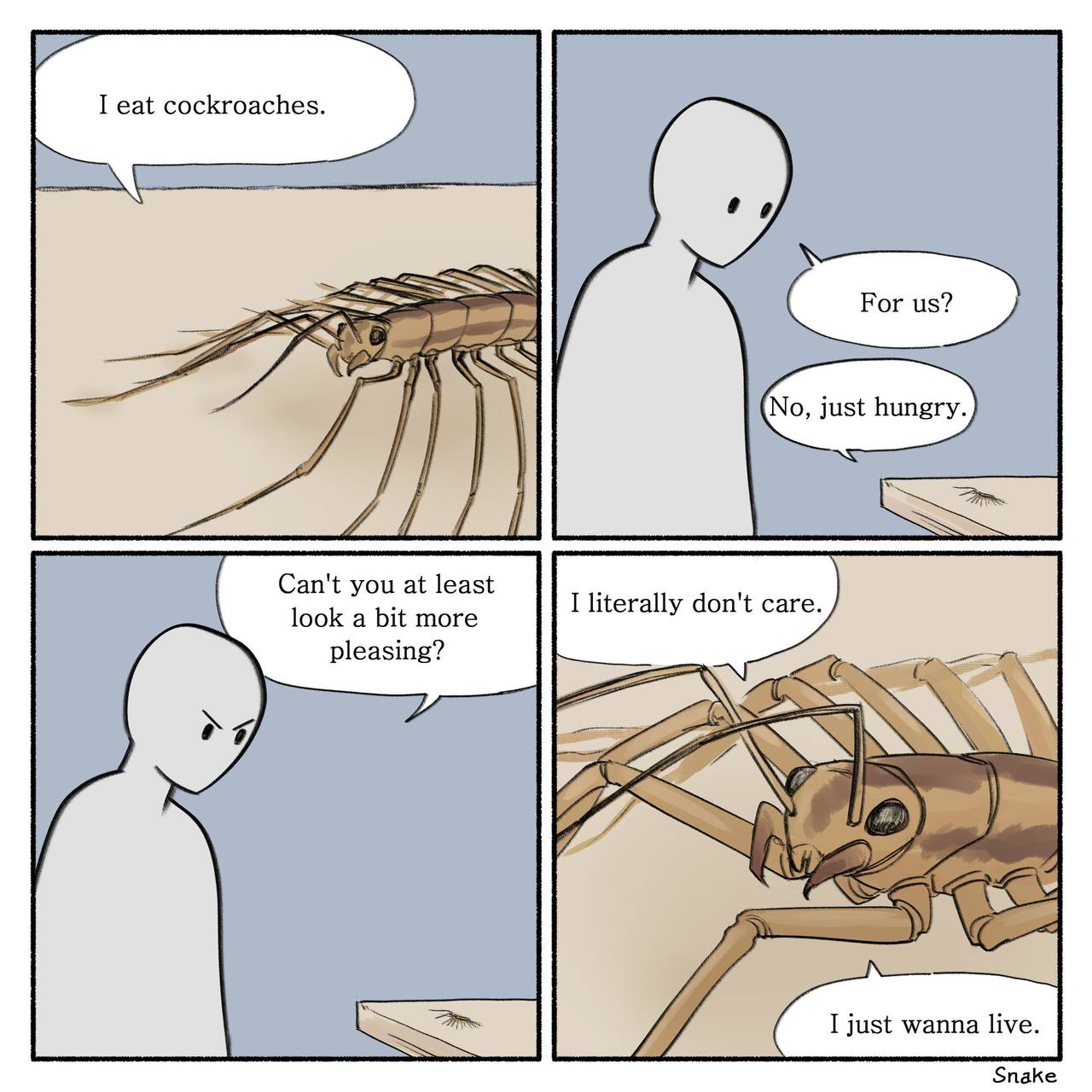 I eat cockroaches. Can't you at least look a bit more I literally don't care. pleasing? I just wanna live. Snake