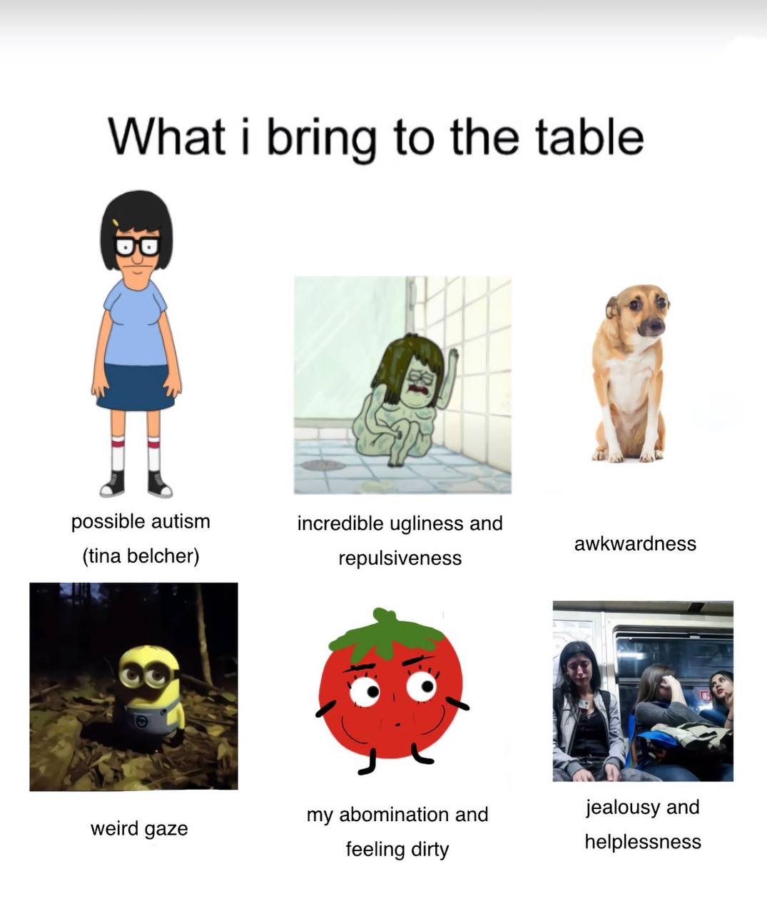 What i bring to the table possible autism incredible ugliness and (tina belcher) repulsiveness awkwardness jealousy and weird gaze my abomination and feeling dirty helplessness