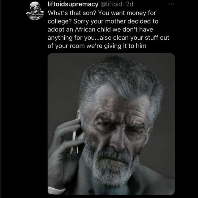 liftoidsupremacy A What's that son? You want money for college? Sorry your mother decided to adopt an African child we don't have anything for you...also clean your stuff out of your room we're giving