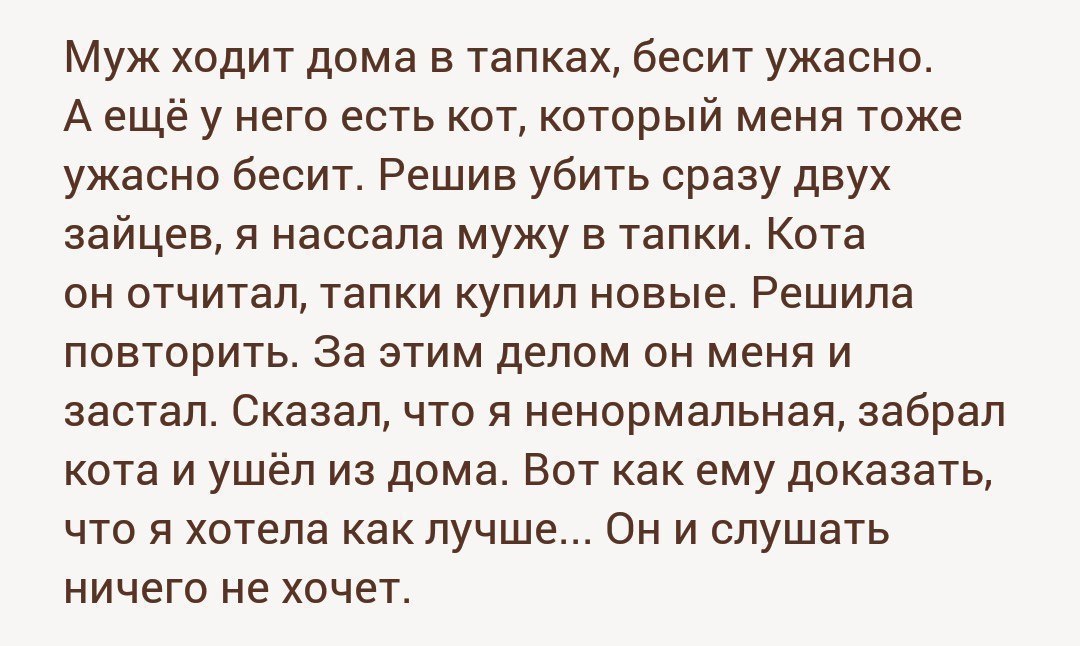 Муж ходит дома в тапках, бесит ужасно. A ещёу него есть кот, который меня тоже ужасно бесит. Решив убить сразу двух зайцев, я нассала мужу в тапки. Кота он отчитал, тапки купил новые. Решила повторить