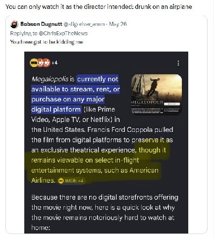 You can only watch it as the director intended: drunk an airplane Bobson Dugnutt @sligoriveranon Мау 26 Replying to @ChrisExpTheNews You have got to be kidding me Megalopolis is currently not availabl