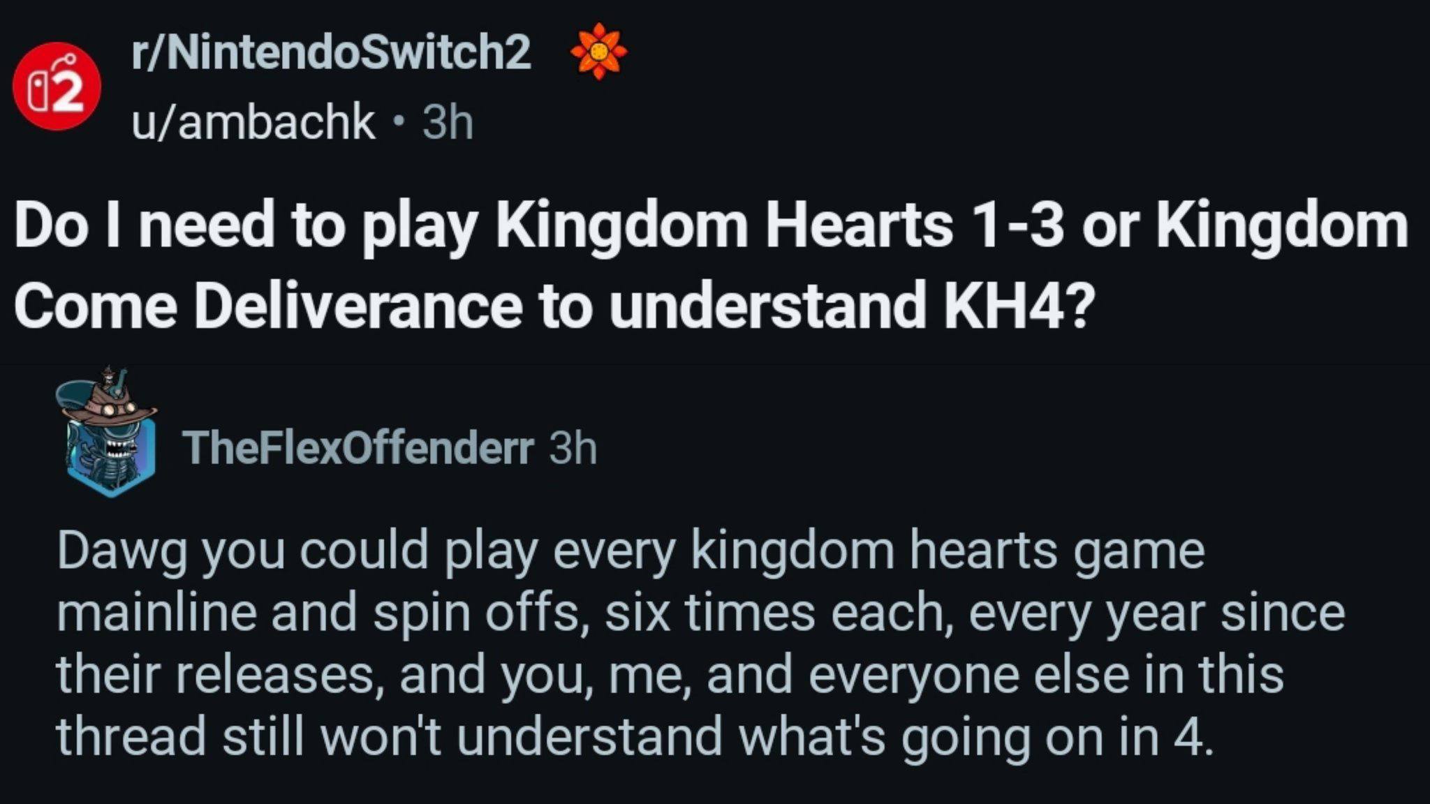 r/NintendoSwitch2 u/ambachk need to play Kingdom Hearts 1-3 or Kingdom Come Deliverance to understand Dawg you could play every kingdom hearts game mainline and spin offs, six times each, every year s