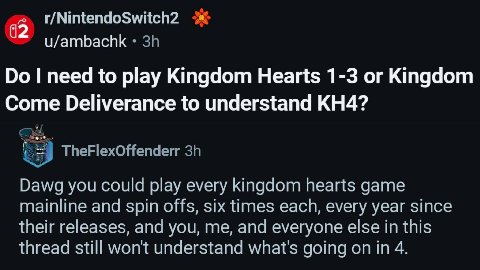 r/NintendoSwitch2 u/ambachk need to play Kingdom Hearts 1-3 or Kingdom Come Deliverance to understand Dawg you could play every kingdom hearts game mainline and spin offs, six times each, every year s