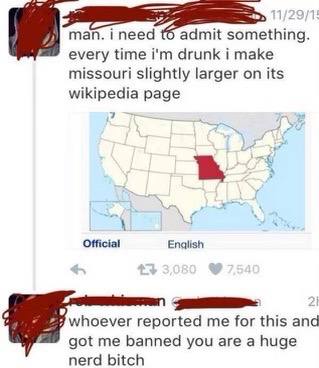 ineed admit something. every time drunk i make missouri slightly larger on its wikipedia page 7 Official Enqlish whoever reported me for this and got me banned you are a huge nerd bitch