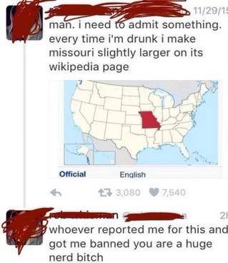 ineed admit something. every time drunk i make missouri slightly larger on its wikipedia page 7 Official Enqlish whoever reported me for this and got me banned you are a huge nerd bitch