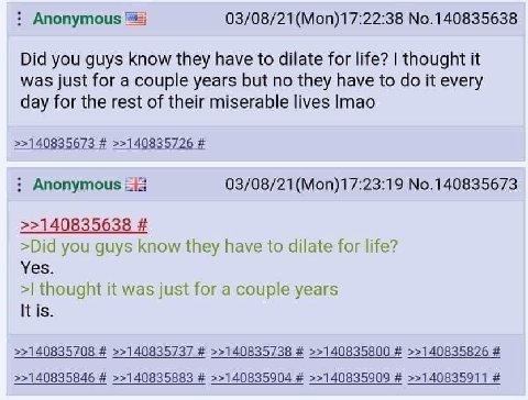 Anonymous 03/08/21(Моп)17:22:38 №.140835638 Did you guys know they have to dilate for life? thought it was just for a couple years but no they have to it every day for the rest of their miserable live