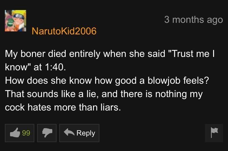 3 months ago NarutoKid2006 My boner died entirely when she said "Trust me know" at 1:40. How does she know how good a blowjob feels? That sounds like a lie, and there is nothing my cock hates more tha