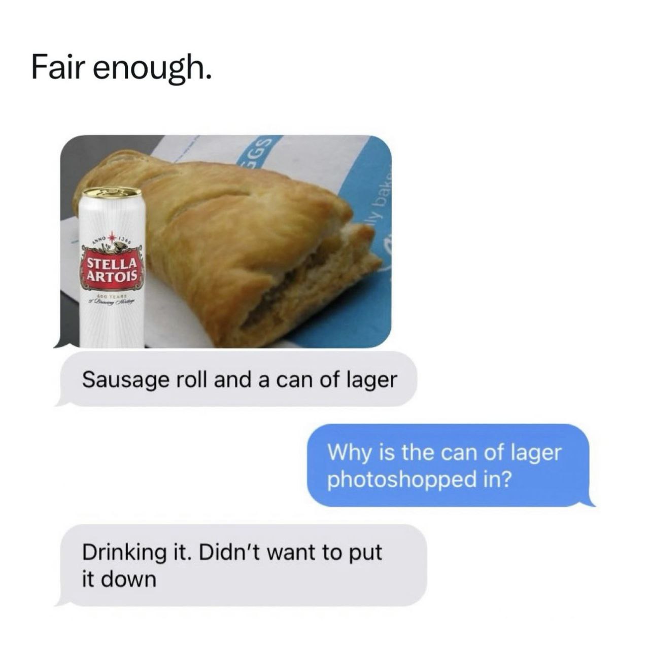 Fair enough. STELLA ARTOIS Sausage roll and a can of lager Why is the can of lager photoshopped in? Drinking it. Didn't want to put it down