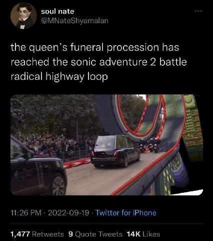 soul nate @MNateShyamalan the queen’s funeral procession has reached the sonic adventure 2 battle radical highway loop a 11:26 2022-09-19 Twitter for iPhone 1,477 Retweets 9 Quote Tweets Likes