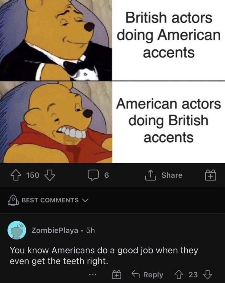 British actors doing American accents American actors doing British accents Share 4} 150 (2 в {5} BEST COMMENTS ZombiePlaya You know Americans a good job when they even get the teeth right. Reply 4 23