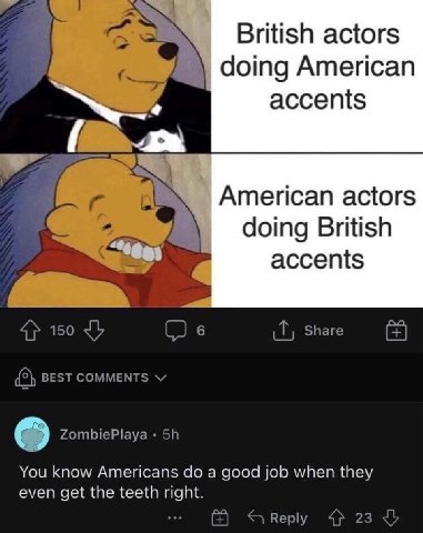 British actors doing American accents American actors doing British accents Share 4} 150 (2 в {5} BEST COMMENTS ZombiePlaya You know Americans a good job when they even get the teeth right. Reply 4 23