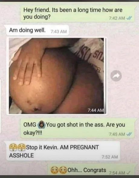 Hey friend. Its been а long time how are you doing? doing well. 7:44 AMI OMG @you got shot in the ass. Are you okay?!!! Stop it Kevin. PREGNANT ASSHOLE 7:52 Congrats