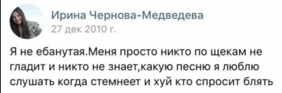 Ирина Чернова-Медведева 27 дек 2010 Я не ебанутая.Меня просто никто по щекам не гладит и никто не песню я люблю слушать когда стемнеет и хуй кто спросит блять