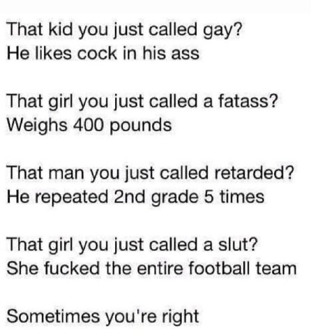That kid you just called gay? He likes cock in his ass That girl you just called a fatass? Weighs 400 pounds That man you just called retarded? He repeated grade 5 times That girl you just called a sl