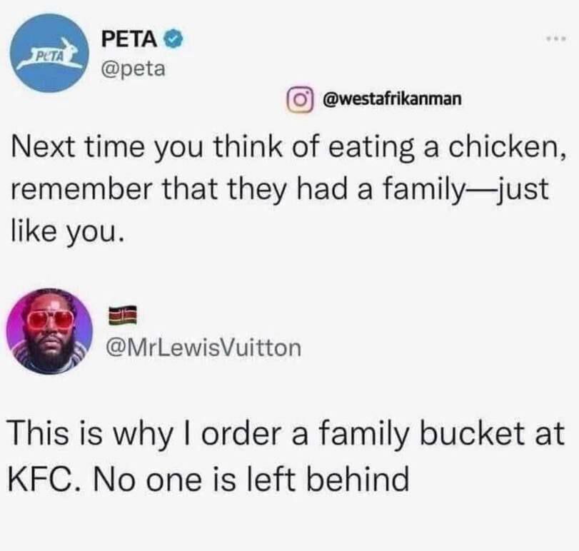 PETA (0) @westafrikanman Next time you think of eating a chicken, remember that they had a family—just like you. @MrLewisVuitton This is why order a family bucket at KFC. No one is left behind